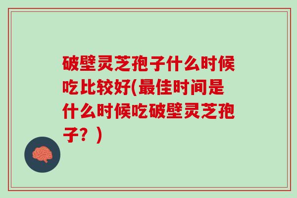 破壁灵芝孢子什么时候吃比较好(最佳时间是什么时候吃破壁灵芝孢子？)