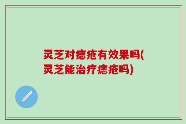 灵芝对痣疮有效果吗(灵芝能治疗痣疮吗)