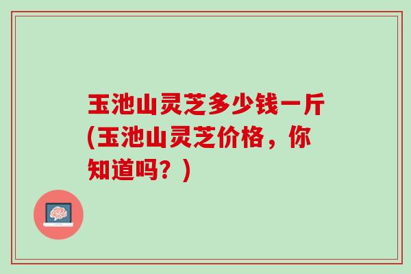 玉池山灵芝多少钱一斤(玉池山灵芝价格，你知道吗？)