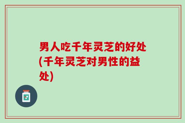 男人吃千年灵芝的好处(千年灵芝对男性的益处)