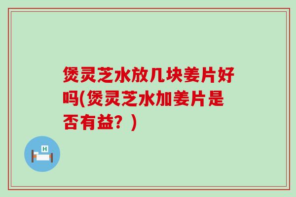 煲灵芝水放几块姜片好吗(煲灵芝水加姜片是否有益？)