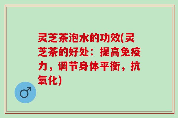 灵芝茶泡水的功效(灵芝茶的好处：提高免疫力，调节身体平衡，抗氧化)