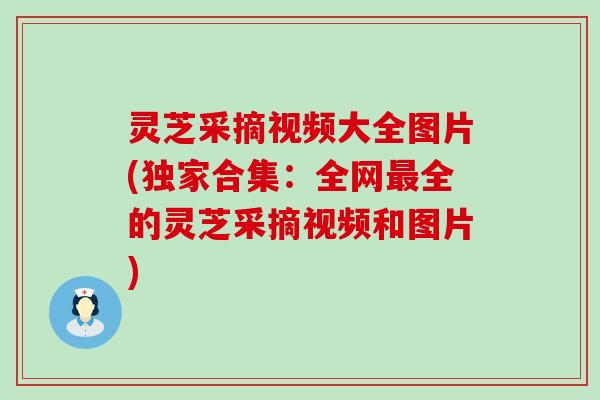 灵芝采摘视频大全图片(独家合集：全网最全的灵芝采摘视频和图片)