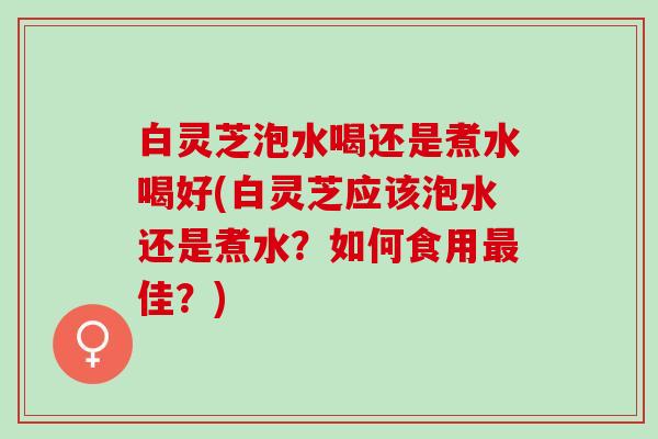 白灵芝泡水喝还是煮水喝好(白灵芝应该泡水还是煮水？如何食用最佳？)