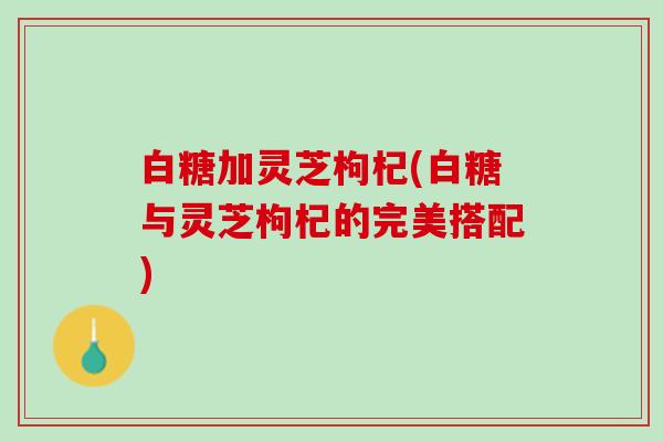 白糖加灵芝枸杞(白糖与灵芝枸杞的完美搭配)