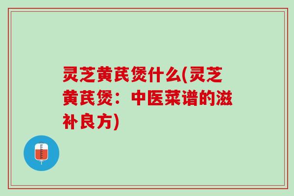 灵芝黄芪煲什么(灵芝黄芪煲：中医菜谱的滋补良方)