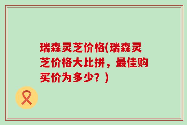 瑞森灵芝价格(瑞森灵芝价格大比拼，最佳购买价为多少？)