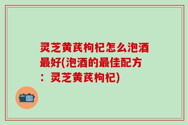 灵芝黄芪枸杞怎么泡酒最好(泡酒的最佳配方：灵芝黄芪枸杞)