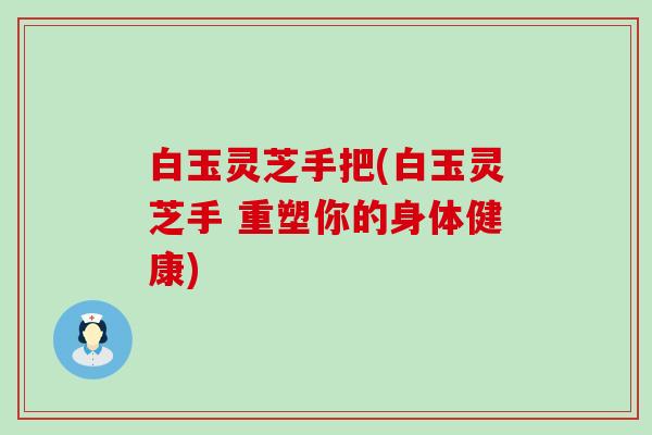 白玉灵芝手把(白玉灵芝手 重塑你的身体健康)