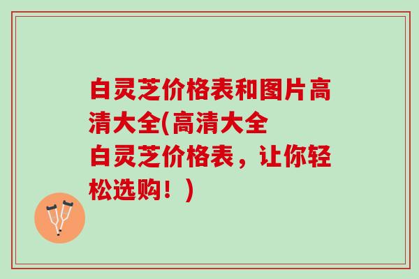 白灵芝价格表和图片高清大全(高清大全 白灵芝价格表,让你轻松选购!) 白灵芝价格表和图片高清大全(高清大全 白灵芝价格表,让你轻松选购!)