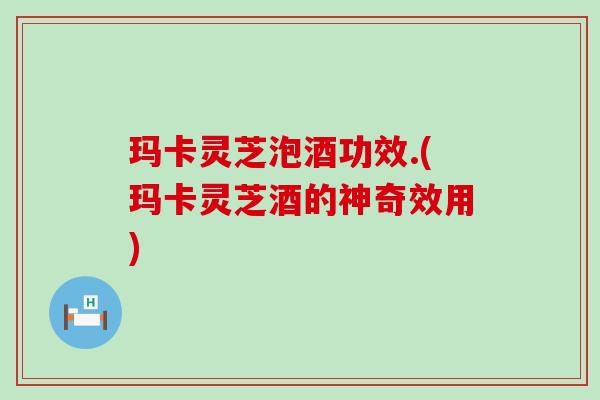 玛卡灵芝泡酒功效.(玛卡灵芝酒的神奇效用)