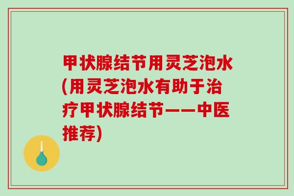 甲状腺结节用灵芝泡水(用灵芝泡水有助于治疗甲状腺结节——中医推荐)
