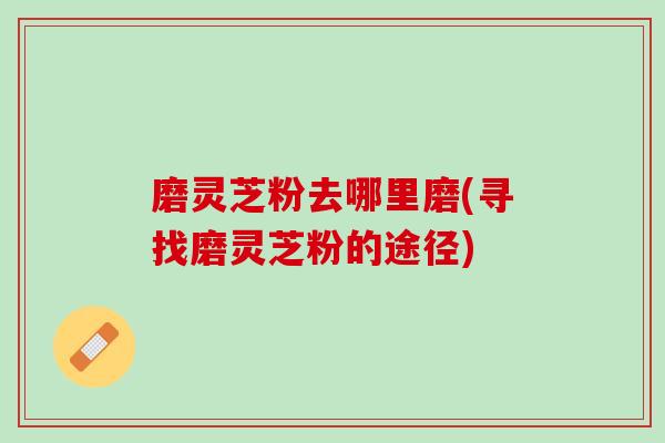 磨灵芝粉去哪里磨(寻找磨灵芝粉的途径)
