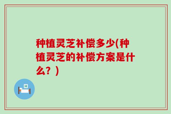 种植灵芝补偿多少(种植灵芝的补偿方案是什么？)