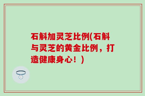 石斛加灵芝比例(石斛与灵芝的黄金比例，打造健康身心！)