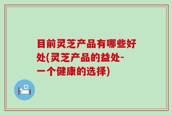 目前灵芝产品有哪些好处(灵芝产品的益处-一个健康的选择)