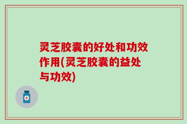 灵芝胶囊的好处和功效作用(灵芝胶囊的益处与功效)