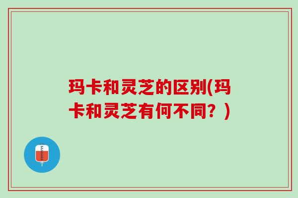 玛卡和灵芝的区别(玛卡和灵芝有何不同？)