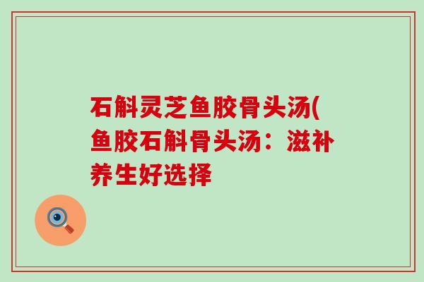 石斛灵芝鱼胶骨头汤(鱼胶石斛骨头汤：滋补养生好选择