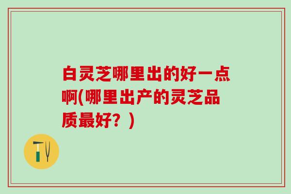 白灵芝哪里出的好一点啊(哪里出产的灵芝品质最好？)