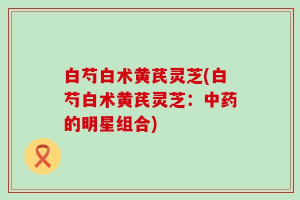 白芍白术黄芪灵芝(白芍白术黄芪灵芝：中药的明星组合)