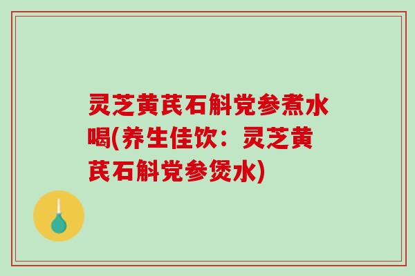 灵芝黄芪石斛党参煮水喝(养生佳饮：灵芝黄芪石斛党参煲水)