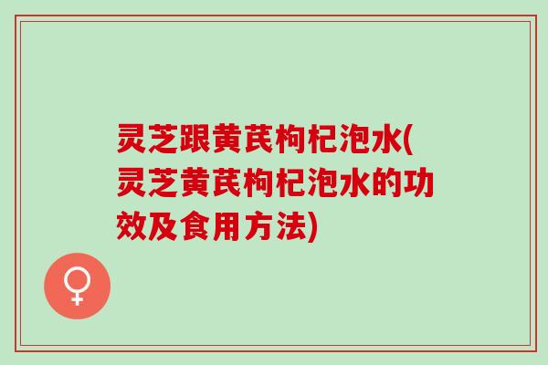 灵芝跟黄芪枸杞泡水(灵芝黄芪枸杞泡水的功效及食用方法)