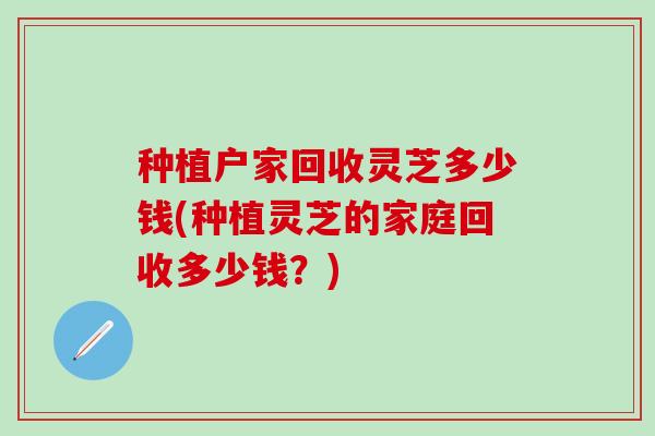 种植户家回收灵芝多少钱(种植灵芝的家庭回收多少钱？)