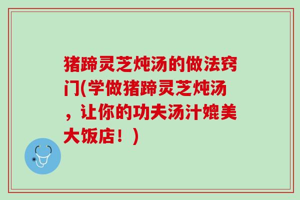 猪蹄灵芝炖汤的做法窍门(学做猪蹄灵芝炖汤，让你的功夫汤汁媲美大饭店！)