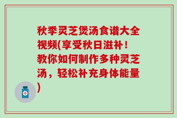 秋季灵芝煲汤食谱大全视频(享受秋日滋补！教你如何制作多种灵芝汤，轻松补充身体能量)