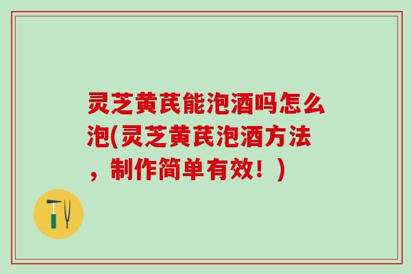 灵芝黄芪能泡酒吗怎么泡(灵芝黄芪泡酒方法，制作简单有效！)