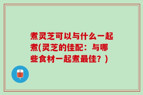 煮灵芝可以与什么一起煮(灵芝的佳配：与哪些食材一起煮最佳？)