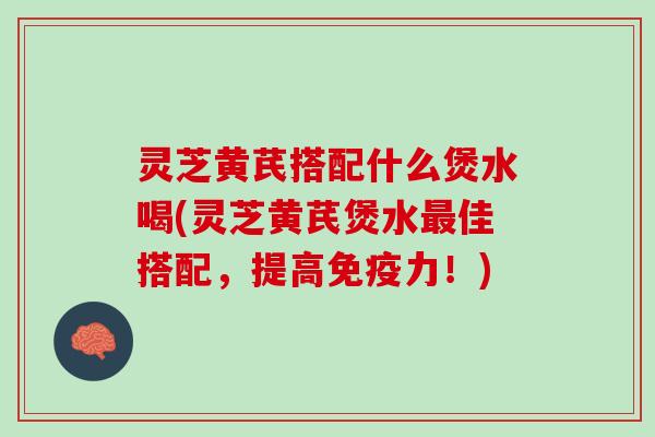 灵芝黄芪搭配什么煲水喝(灵芝黄芪煲水最佳搭配，提高免疫力！)