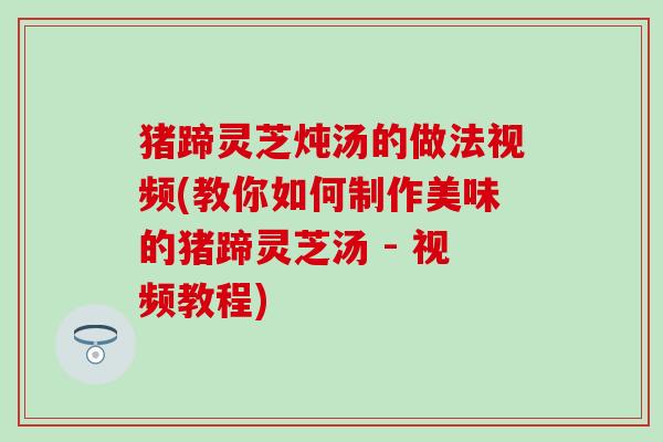 猪蹄灵芝炖汤的做法视频(教你如何制作美味的猪蹄灵芝汤 - 视频教程)