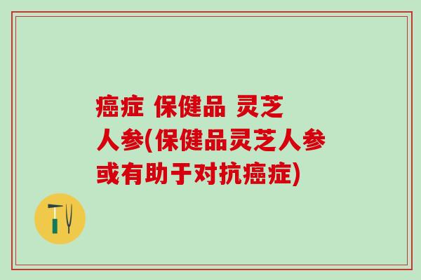 癌症 保健品 灵芝 人参(保健品灵芝人参或有助于对抗癌症)