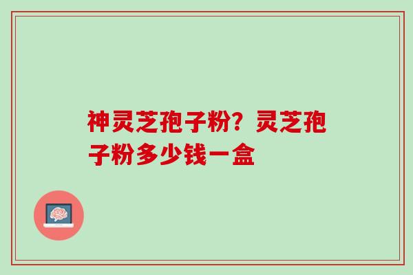 神灵芝孢子粉？灵芝孢子粉多少钱一盒