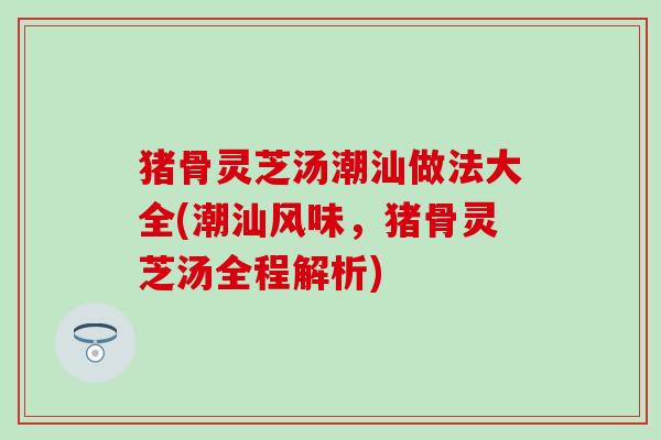 猪骨灵芝汤潮汕做法大全(潮汕风味，猪骨灵芝汤全程解析)