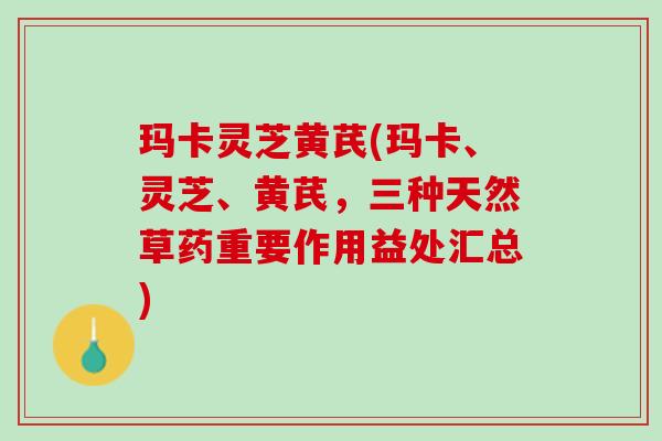 玛卡灵芝黄芪(玛卡、灵芝、黄芪，三种天然草药重要作用益处汇总)