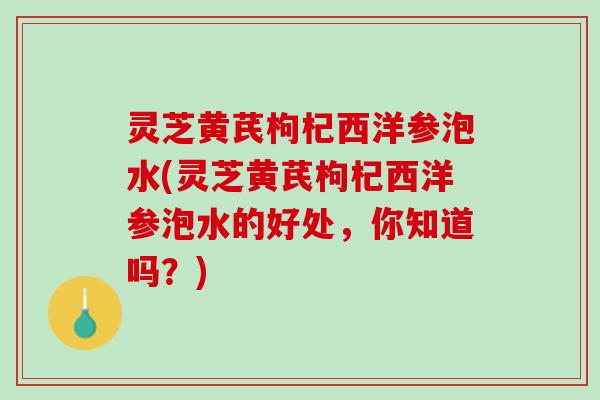 灵芝黄芪枸杞西洋参泡水(灵芝黄芪枸杞西洋参泡水的好处，你知道吗？)