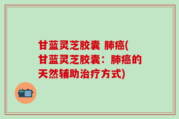 甘蓝灵芝胶囊 肺癌(甘蓝灵芝胶囊：肺癌的天然辅助治疗方式)
