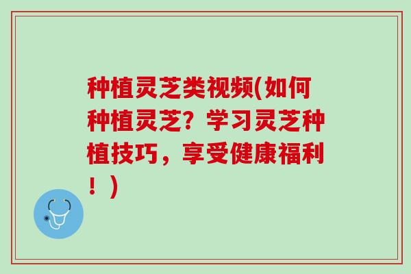 种植灵芝类视频(如何种植灵芝？学习灵芝种植技巧，享受健康福利！)