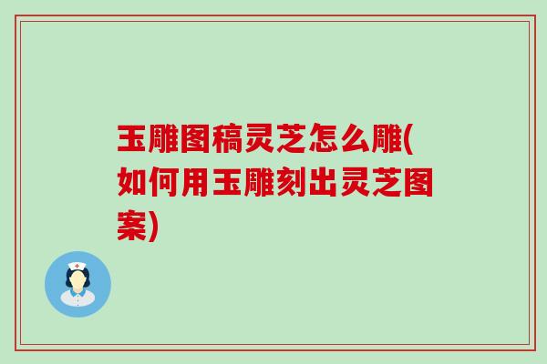 玉雕图稿灵芝怎么雕(如何用玉雕刻出灵芝图案)