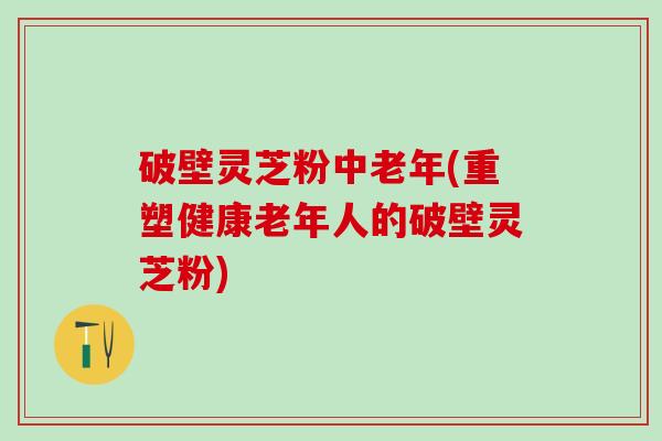 破壁灵芝粉中老年(重塑健康老年人的破壁灵芝粉)