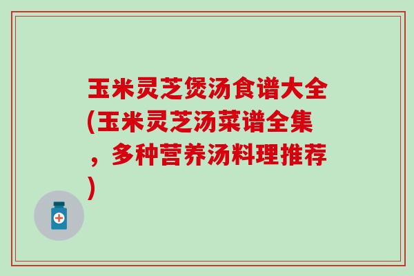玉米灵芝煲汤食谱大全(玉米灵芝汤菜谱全集，多种营养汤料理推荐)