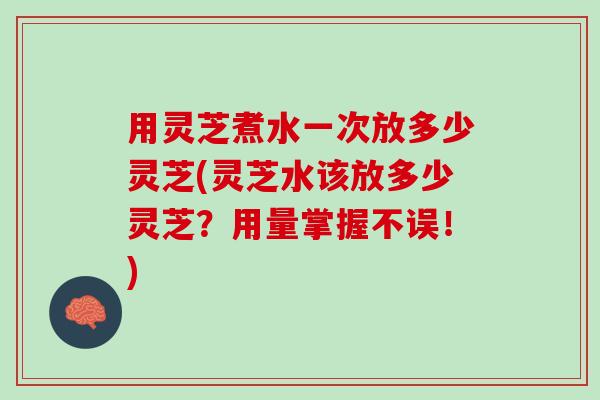 用灵芝煮水一次放多少灵芝(灵芝水该放多少灵芝？用量掌握不误！)