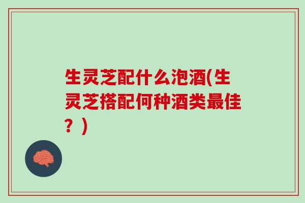 生灵芝配什么泡酒(生灵芝搭配何种酒类最佳？)