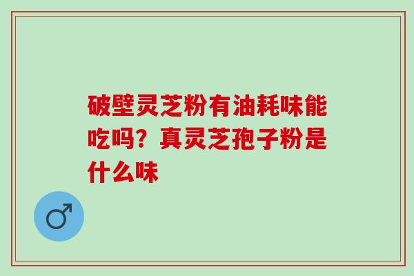 破壁灵芝粉有油耗味能吃吗？真灵芝孢子粉是什么味