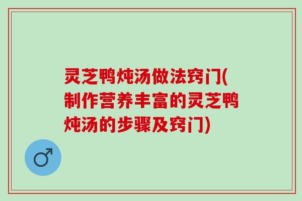 灵芝鸭炖汤做法窍门(制作营养丰富的灵芝鸭炖汤的步骤及窍门)