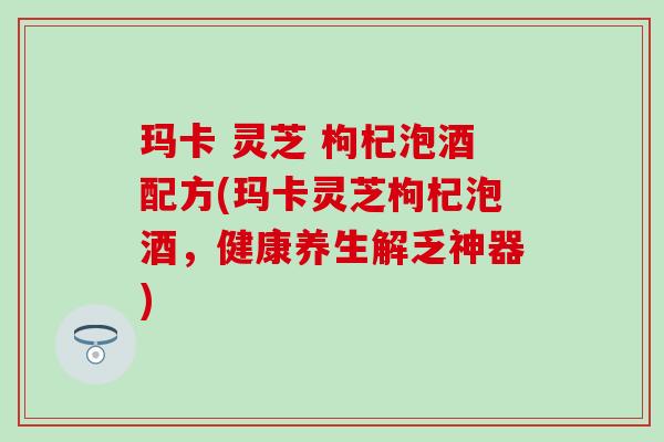 玛卡 灵芝 枸杞泡酒配方(玛卡灵芝枸杞泡酒，健康养生解乏神器)