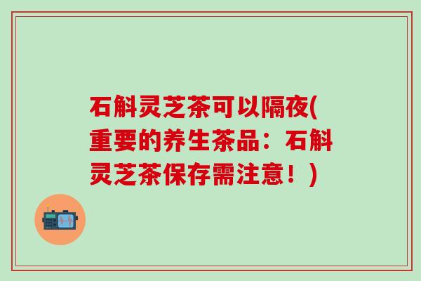 石斛灵芝茶可以隔夜(重要的养生茶品：石斛灵芝茶保存需注意！)